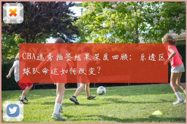 CBA选秀抽签结果深度回顾：乐透区球队命运如何改变？