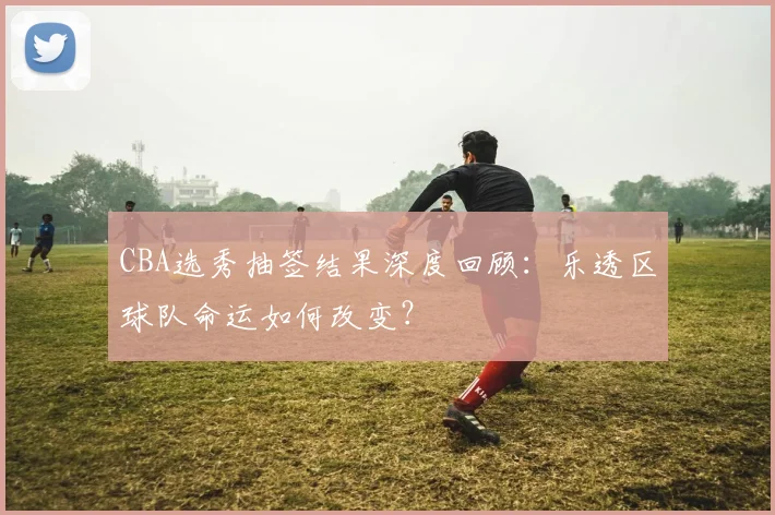 CBA选秀抽签结果深度回顾：乐透区球队命运如何改变？