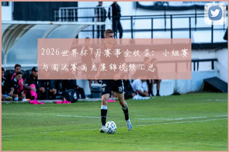 2026世界杯7月赛事全收录：小组赛与淘汰赛高光集锦视频汇总