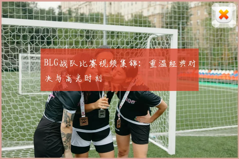BLG战队比赛视频集锦：重温经典对决与高光时刻