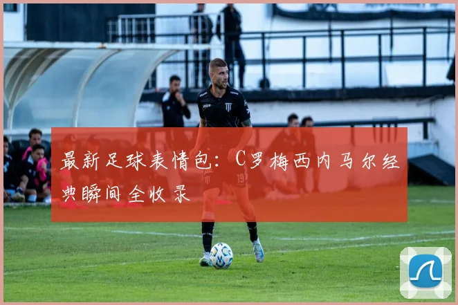 最新足球表情包：C罗梅西内马尔经典瞬间全收录