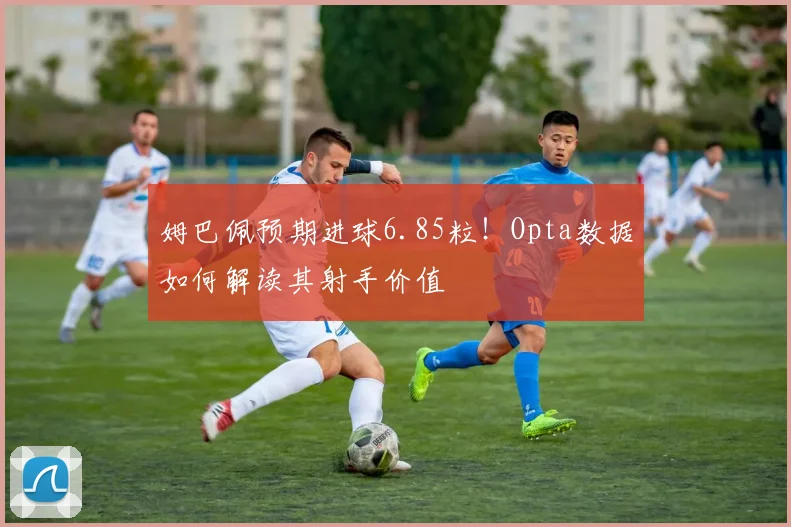姆巴佩预期进球6.85粒!Opta数据如何解读其射手价值