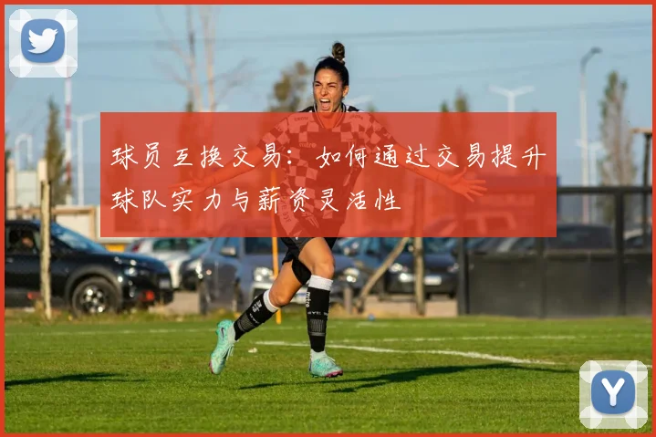 球员互换交易：如何通过交易提升球队实力与薪资灵活性