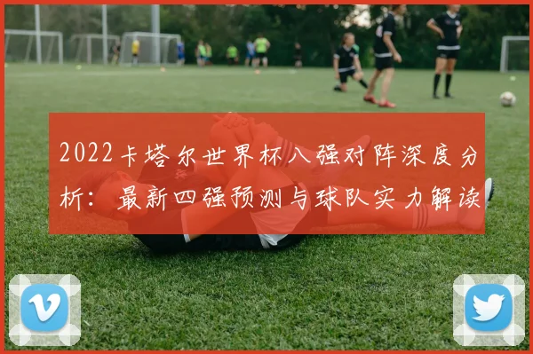 2022卡塔尔世界杯八强对阵深度分析：最新四强预测与球队实力解读