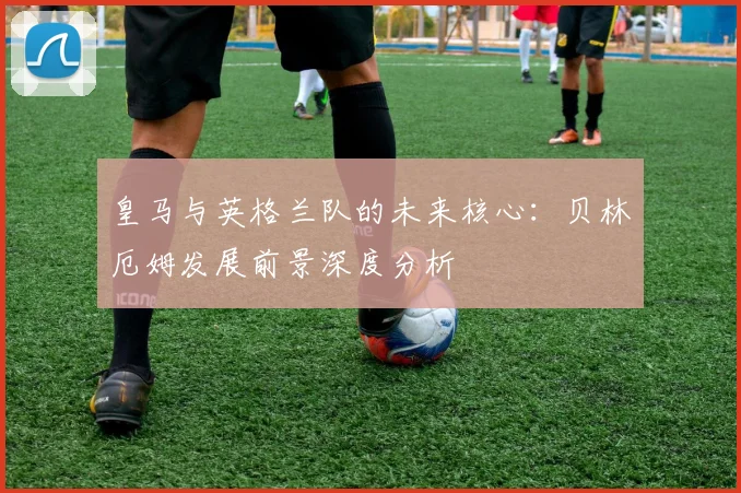皇马与英格兰队的未来核心：贝林厄姆发展前景深度分析