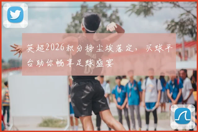 英超2026积分榜尘埃落定，买球平台助你畅享足球盛宴