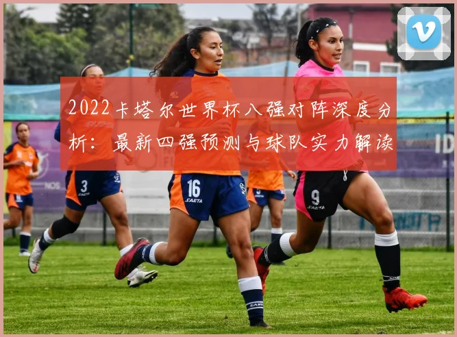 2022卡塔尔世界杯八强对阵深度分析：最新四强预测与球队实力解读