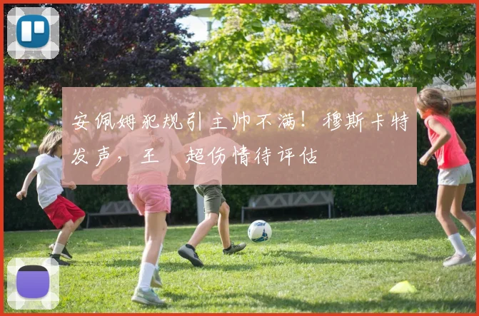 安佩姆犯规引主帅不满！穆斯卡特发声，王燊超伤情待评估