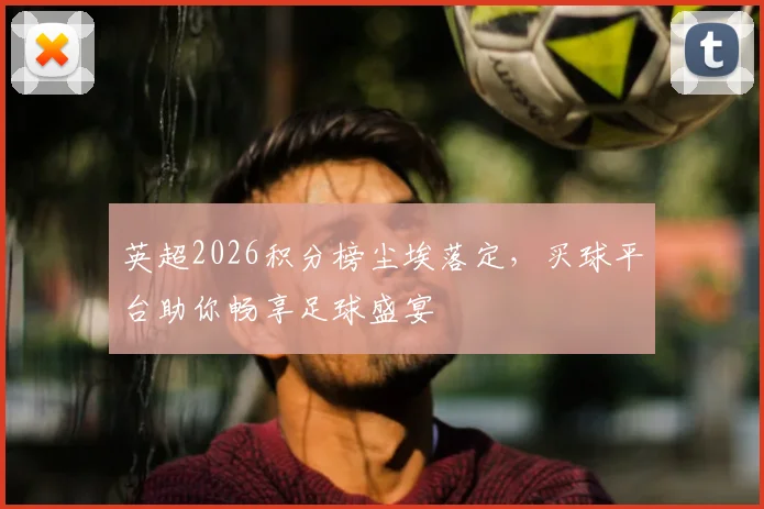 英超2026积分榜尘埃落定，买球平台助你畅享足球盛宴