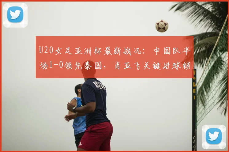 U20女足亚洲杯最新战况：中国队半场1-0领先泰国，肖亚飞关键进球锁定优势