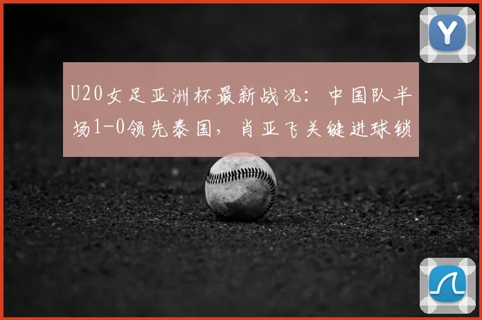 U20女足亚洲杯最新战况：中国队半场1-0领先泰国，肖亚飞关键进球锁定优势