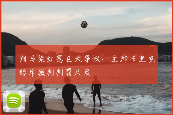 利马染红惹巨大争议，主帅卡里克怒斥裁判判罚尺度