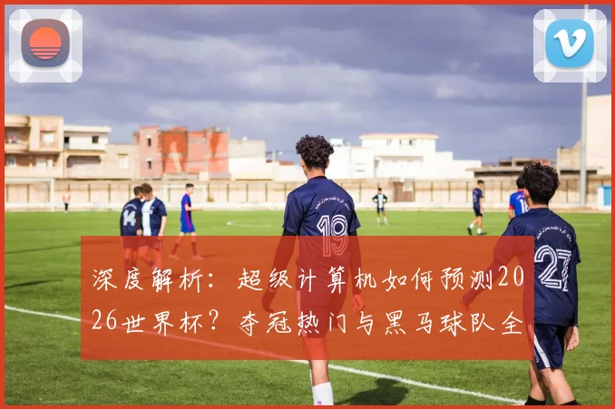 深度解析：超级计算机如何预测2026世界杯？夺冠热门与黑马球队全盘点
